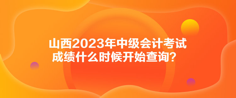 山西2023年中級會計考試成績什么時候開始查詢？