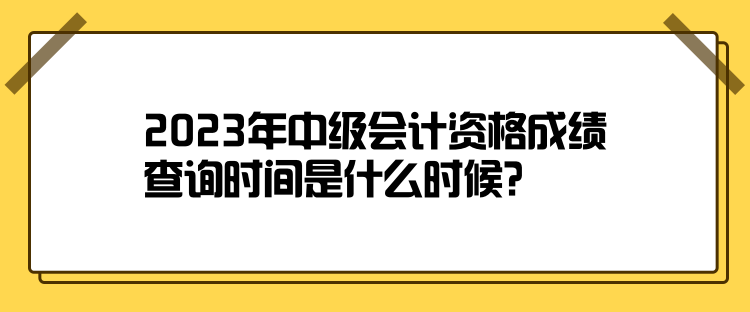 2023年中級會(huì)計(jì)資格成績查詢時(shí)間是什么時(shí)候？