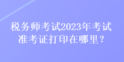 稅務(wù)師考試2023年考試準考證打印在哪里？