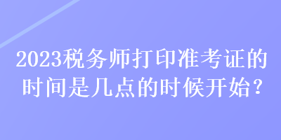 2023稅務(wù)師打印準(zhǔn)考證的時(shí)間是幾點(diǎn)的時(shí)候開(kāi)始？