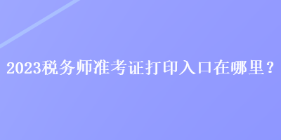 2023稅務(wù)師準(zhǔn)考證打印入口在哪里？