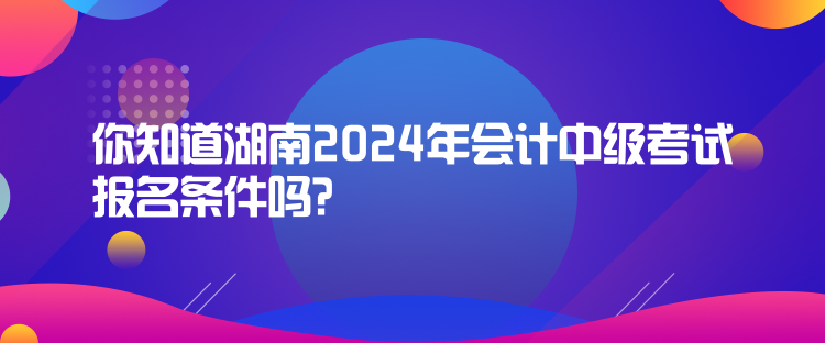 你知道湖南2024年會(huì)計(jì)中級(jí)考試報(bào)名條件嗎？