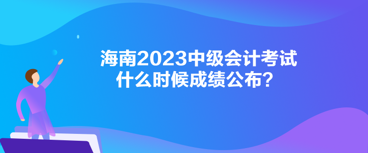 海南2023中級會計考試什么時候成績公布？