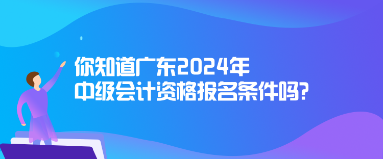 你知道廣東2024年中級(jí)會(huì)計(jì)資格報(bào)名條件嗎？