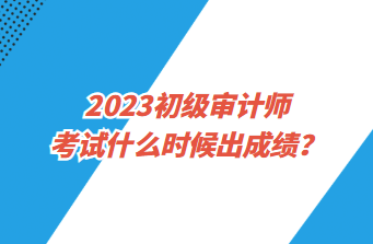 2023初級(jí)審計(jì)師考試什么時(shí)候出成績(jī)？