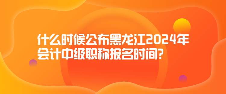 什么時(shí)候公布黑龍江2024年會(huì)計(jì)中級(jí)職稱報(bào)名時(shí)間？