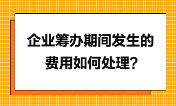 企業(yè)籌辦期間發(fā)生的費用如何處理