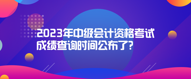 2023年中級會計資格考試成績查詢時間公布了？