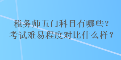 稅務(wù)師五門(mén)科目有哪些？考試難易程度對(duì)比什么樣？