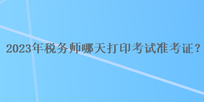 2023年稅務(wù)師哪天打印考試準(zhǔn)考證？