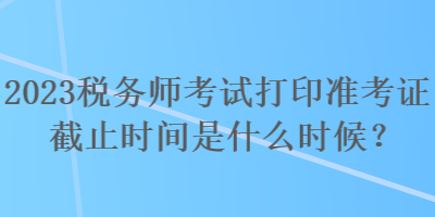 2023稅務(wù)師考試打印準(zhǔn)考證截止時間是什么時候？