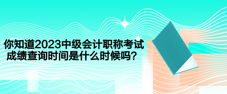 你知道2023中級會計職稱考試成績查詢時間是什么時候嗎？