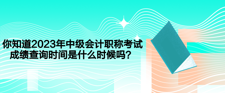 你知道2023年中級會計職稱考試成績查詢時間是什么時候嗎？