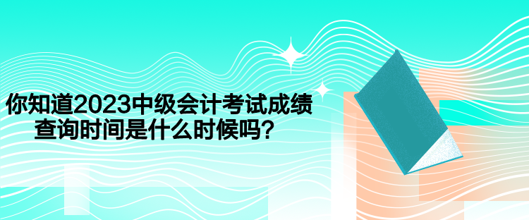 你知道2023中級會計考試成績查詢時間是什么時候嗎？