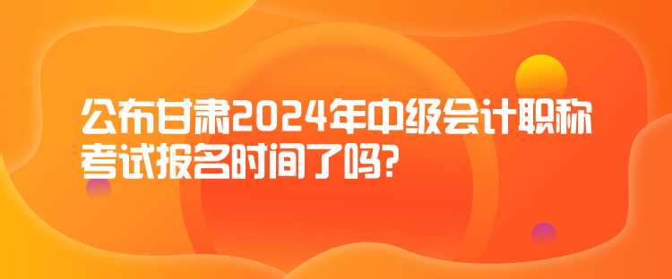 公布甘肅2024年中級會計職稱考試報名時間了嗎？