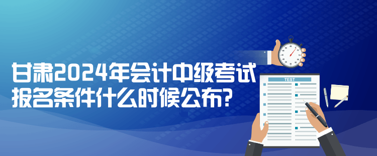 甘肅2024年會計中級考試報名條件什么時候公布？