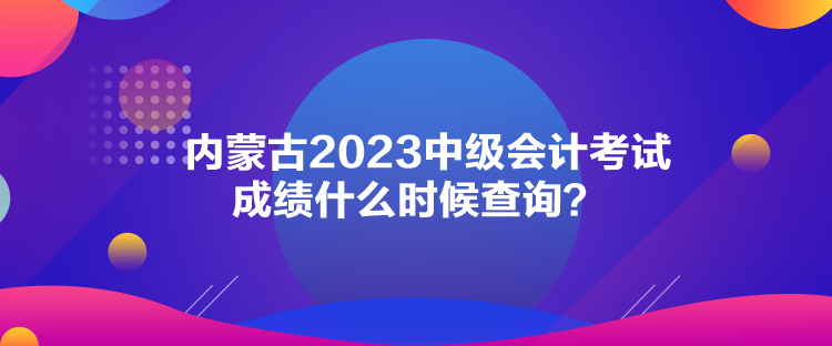 內(nèi)蒙古2023中級會計考試成績什么時候查詢？