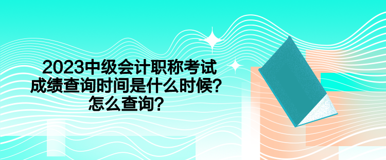 2023中級會計職稱考試成績查詢時間是什么時候？怎么查詢？