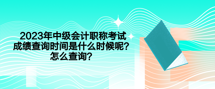 2023年中級(jí)會(huì)計(jì)職稱考試成績查詢時(shí)間是什么時(shí)候呢？怎么查詢？