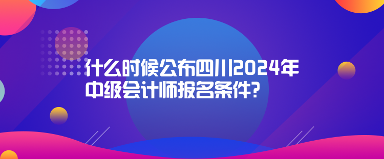 什么時候公布四川2024年中級會計師報名條件？