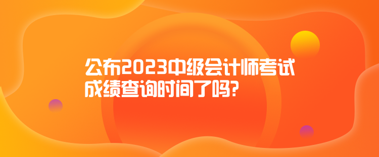 公布2023中級(jí)會(huì)計(jì)師考試成績(jī)查詢時(shí)間了嗎？