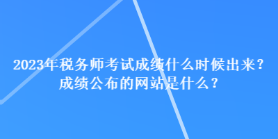 2023年稅務(wù)師考試成績(jī)什么時(shí)候出來(lái)？成績(jī)公布的網(wǎng)站是什么？