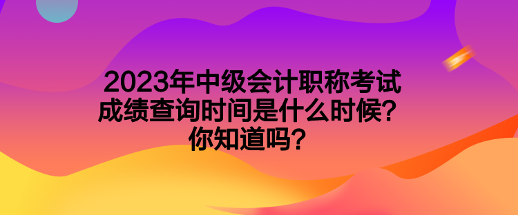 2023年中級(jí)會(huì)計(jì)職稱考試成績查詢時(shí)間是什么時(shí)候？你知道嗎？