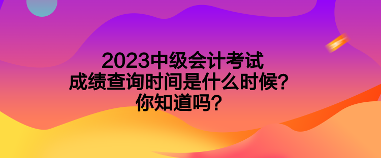 2023中級(jí)會(huì)計(jì)考試成績(jī)查詢時(shí)間是什么時(shí)候？你知道嗎？