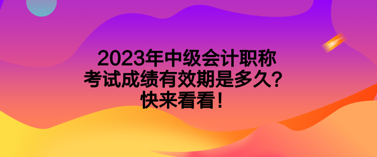 2023年中級會計職稱考試成績有效期是多久？快來看看！