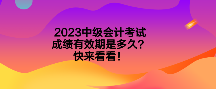 2023中級(jí)會(huì)計(jì)考試成績(jī)有效期是多久？快來(lái)看看！