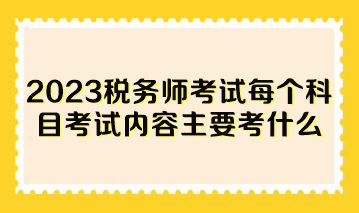 2023稅務(wù)師考試每個科目考試內(nèi)容主要考什么？