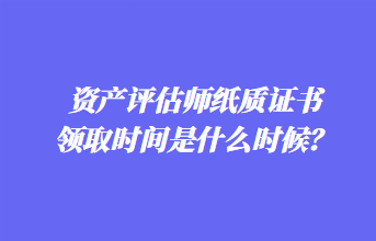 資產(chǎn)評估師紙質(zhì)證書領(lǐng)取時間是什么時候？