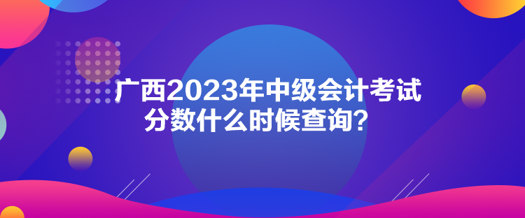 廣西2023年中級(jí)會(huì)計(jì)考試分?jǐn)?shù)什么時(shí)候查詢？