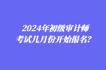 2024年初級審計師考試幾月份開始報名？