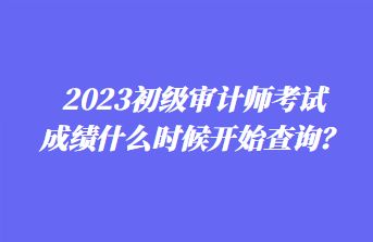 2023初級審計師考試成績什么時候開始查詢？