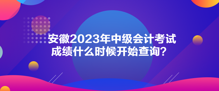 安徽2023年中級會計考試成績什么時候開始查詢？