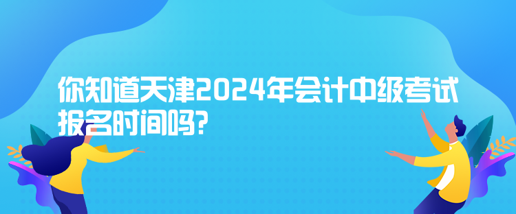 你知道天津2024年會計中級考試報名時間嗎？