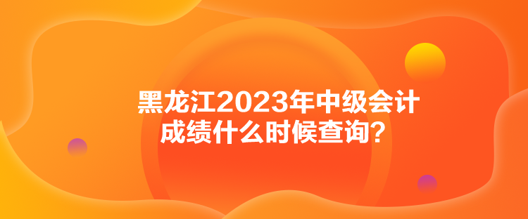 黑龍江2023年中級(jí)會(huì)計(jì)成績(jī)什么時(shí)候查詢？