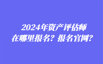 2024年資產(chǎn)評(píng)估師在哪里報(bào)名？報(bào)名官網(wǎng)？