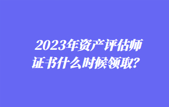 2023年資產(chǎn)評估師證書什么時(shí)候領(lǐng)??？