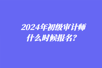 2024年初級(jí)審計(jì)師什么時(shí)候報(bào)名？