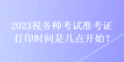 2023稅務(wù)師考試準(zhǔn)考證打印時(shí)間是幾點(diǎn)開(kāi)始？