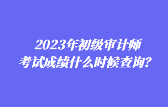 2023年初級審計(jì)師考試成績什么時(shí)候查詢？1