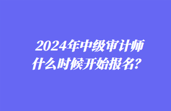 2024年中級(jí)審計(jì)師什么時(shí)候開始報(bào)名？