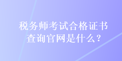 稅務(wù)師考試合格證書(shū)查詢官網(wǎng)是什么？