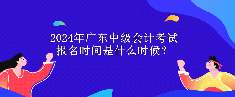 2024年廣東中級會計考試報名時間是什么時候？