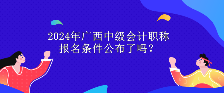 2024年廣西中級(jí)會(huì)計(jì)職稱報(bào)名條件公布了嗎？