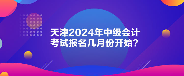 天津2024年中級(jí)會(huì)計(jì)考試報(bào)名幾月份開始？