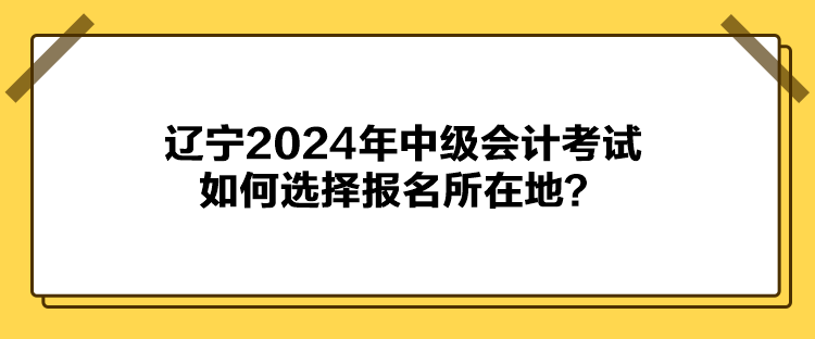 遼寧2024年中級會計考試如何選擇報名所在地？