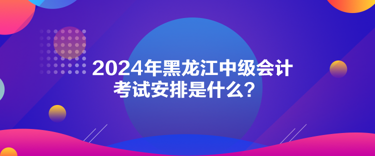 2024年黑龍江中級會計考試安排是什么？